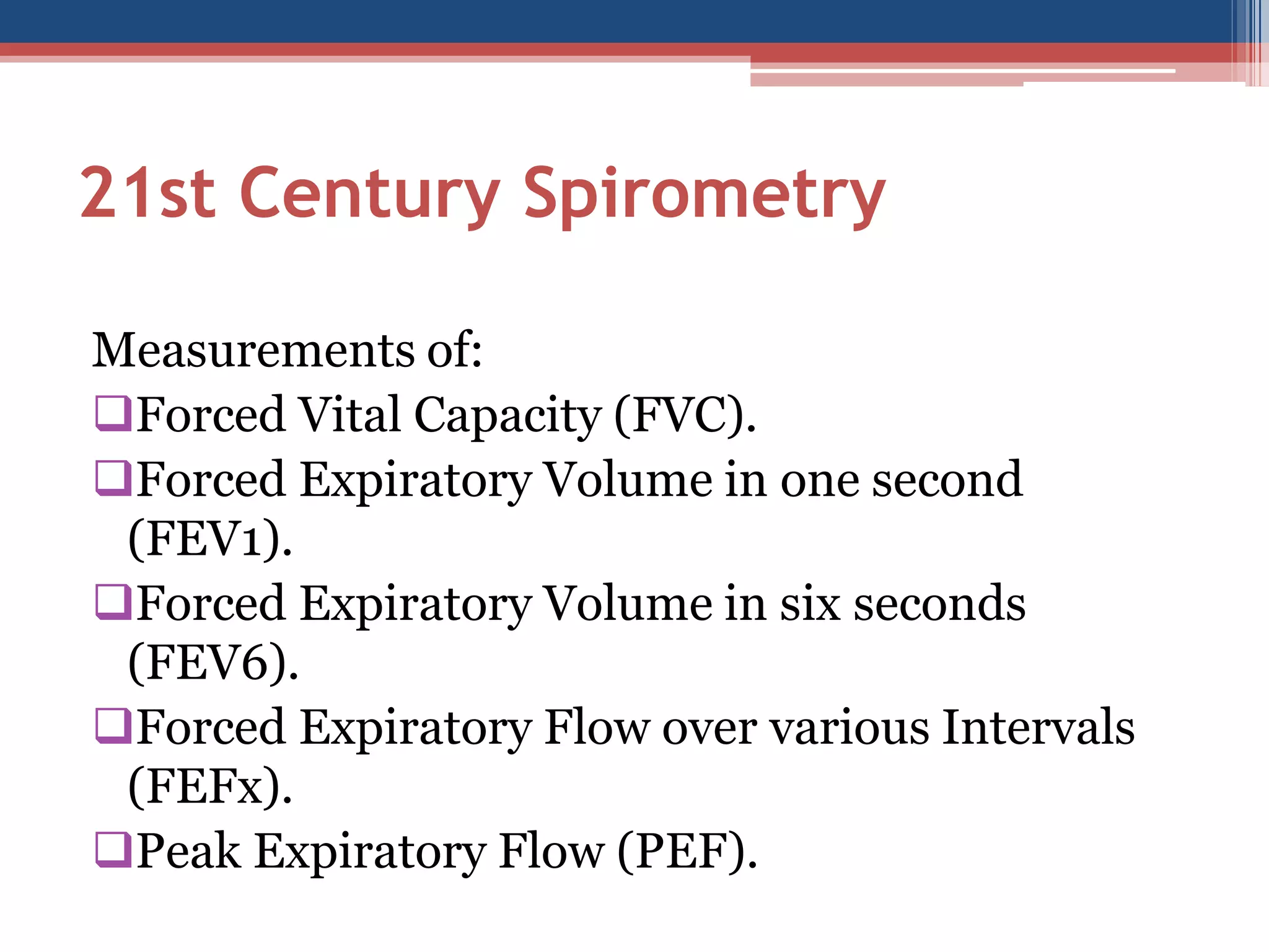 21st Century Spirometry
Measurements of:
Forced Vital Capacity (FVC).
Forced Expiratory Volume in one second
(FEV1).
Forced Expiratory Volume in six seconds
(FEV6).
Forced Expiratory Flow over various Intervals
(FEFx).
Peak Expiratory Flow (PEF).

 