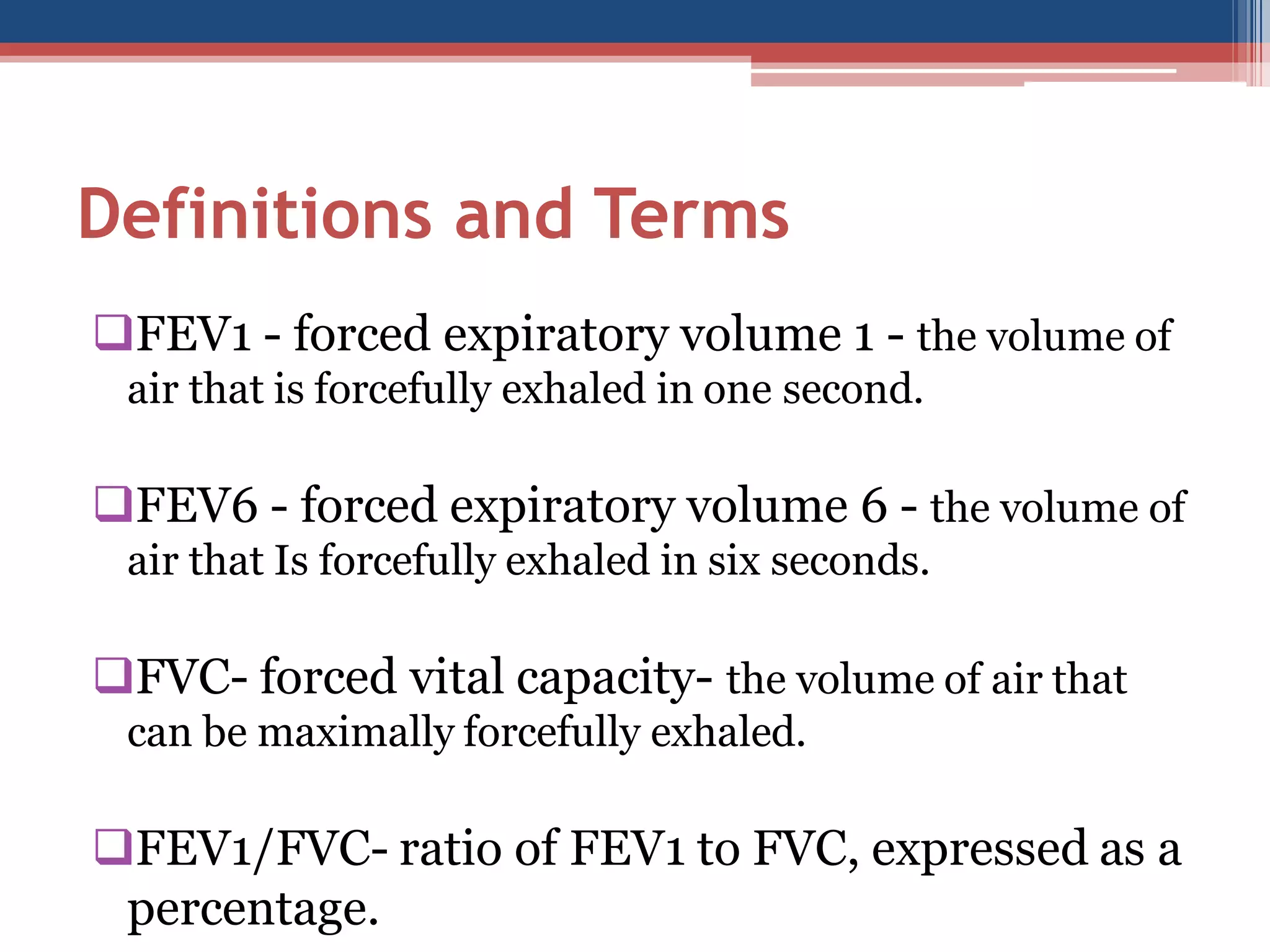 Definitions and Terms
FEV1 - forced expiratory volume 1 - the volume of
air that is forcefully exhaled in one second.

FEV6 - forced expiratory volume 6 - the volume of
air that Is forcefully exhaled in six seconds.

FVC- forced vital capacity- the volume of air that
can be maximally forcefully exhaled.

FEV1/FVC- ratio of FEV1 to FVC, expressed as a
percentage.

 