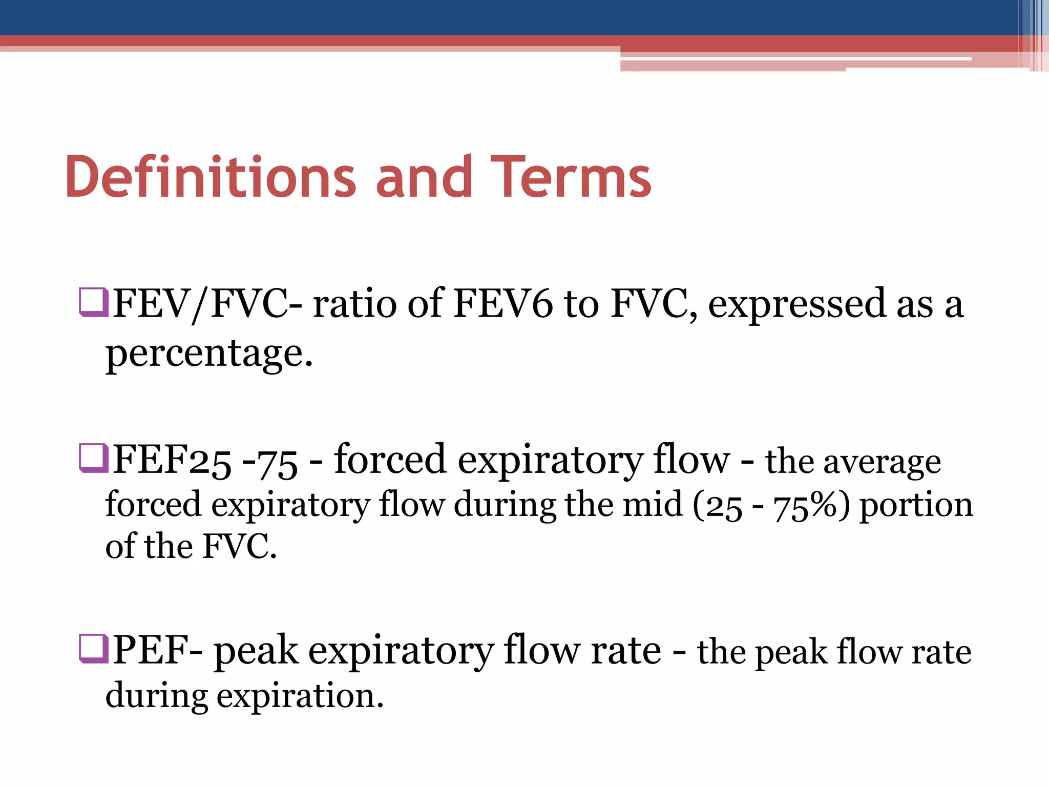 Definitions and Terms
FEV/FVC- ratio of FEV6 to FVC, expressed as a
percentage.
FEF25 -75 - forced expiratory flow - the average
forced expiratory flow during the mid (25 - 75%) portion
of the FVC.

PEF- peak expiratory flow rate - the peak flow rate
during expiration.

 