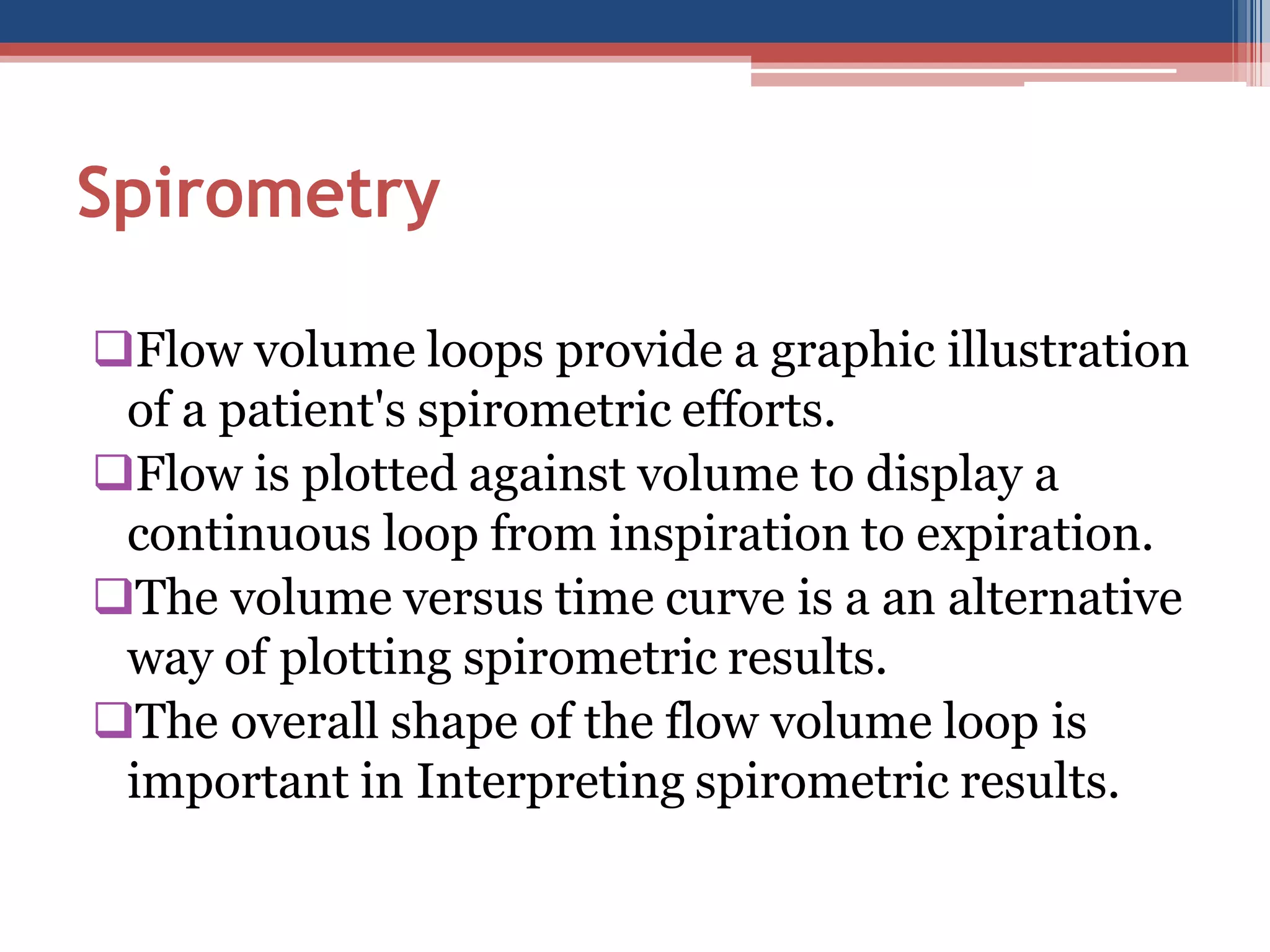 Spirometry
Flow volume loops provide a graphic illustration
of a patient's spirometric efforts.
Flow is plotted against volume to display a
continuous loop from inspiration to expiration.
The volume versus time curve is a an alternative
way of plotting spirometric results.
The overall shape of the flow volume loop is
important in Interpreting spirometric results.

 