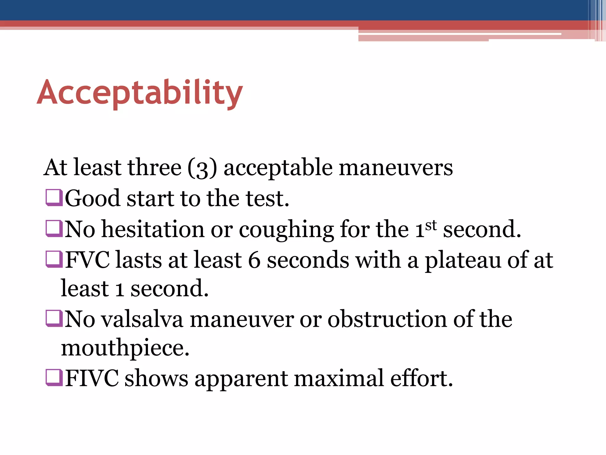 Acceptability
At least three (3) acceptable maneuvers
Good start to the test.
No hesitation or coughing for the 1st second.
FVC lasts at least 6 seconds with a plateau of at
least 1 second.
No valsalva maneuver or obstruction of the
mouthpiece.
FIVC shows apparent maximal effort.

 
