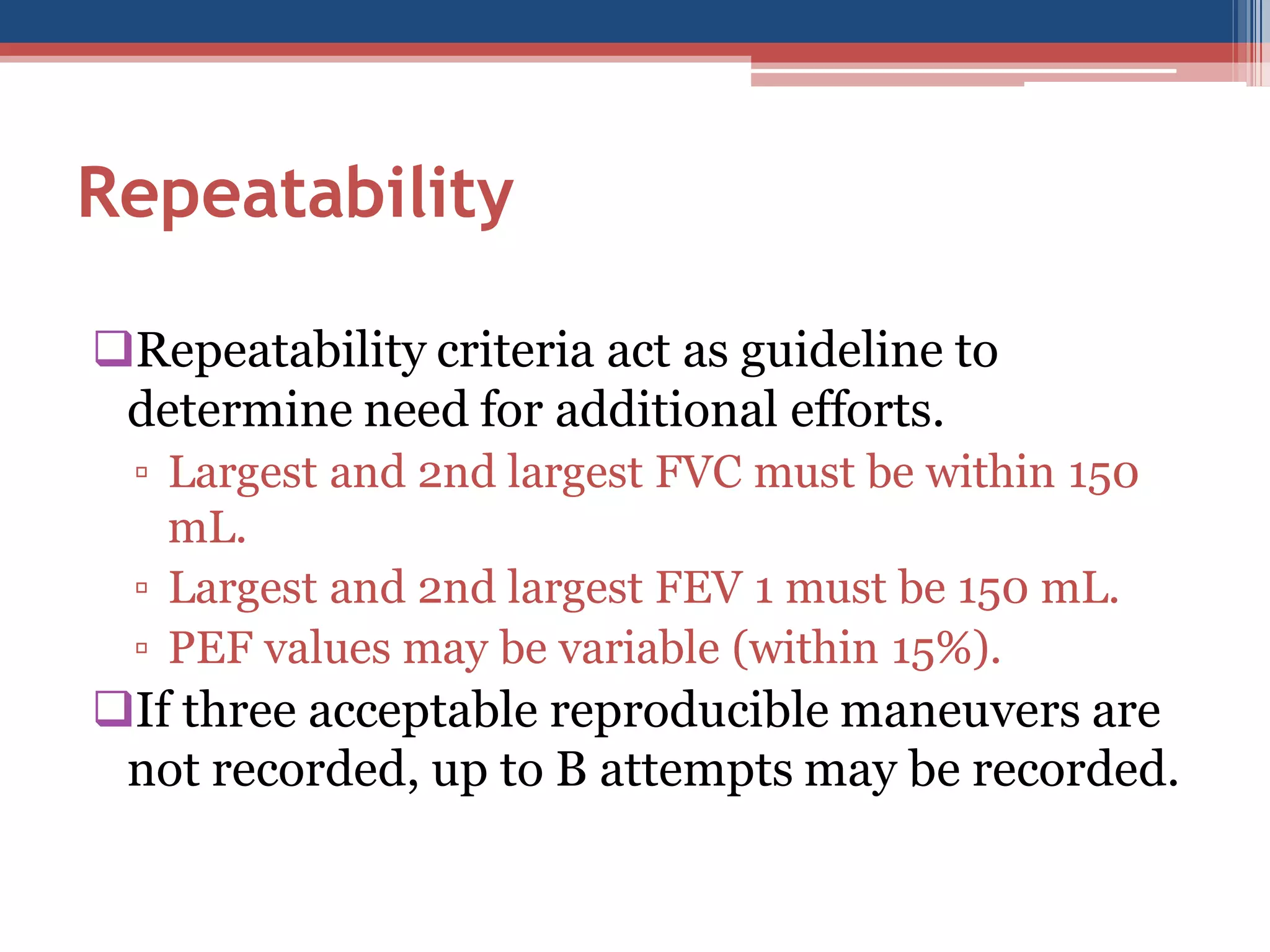 Repeatability
Repeatability criteria act as guideline to
determine need for additional efforts.
▫ Largest and 2nd largest FVC must be within 150
mL.
▫ Largest and 2nd largest FEV 1 must be 150 mL.
▫ PEF values may be variable (within 15%).

If three acceptable reproducible maneuvers are
not recorded, up to B attempts may be recorded.

 