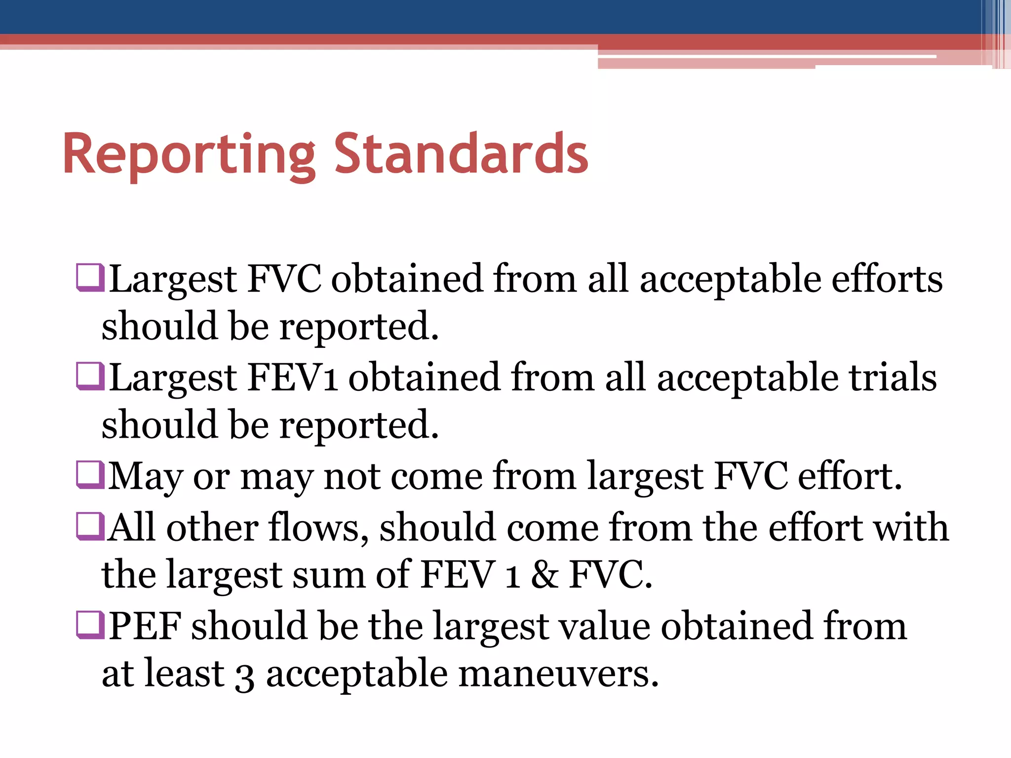 Reporting Standards
Largest FVC obtained from all acceptable efforts
should be reported.
Largest FEV1 obtained from all acceptable trials
should be reported.
May or may not come from largest FVC effort.
All other flows, should come from the effort with
the largest sum of FEV 1 & FVC.
PEF should be the largest value obtained from
at least 3 acceptable maneuvers.

 