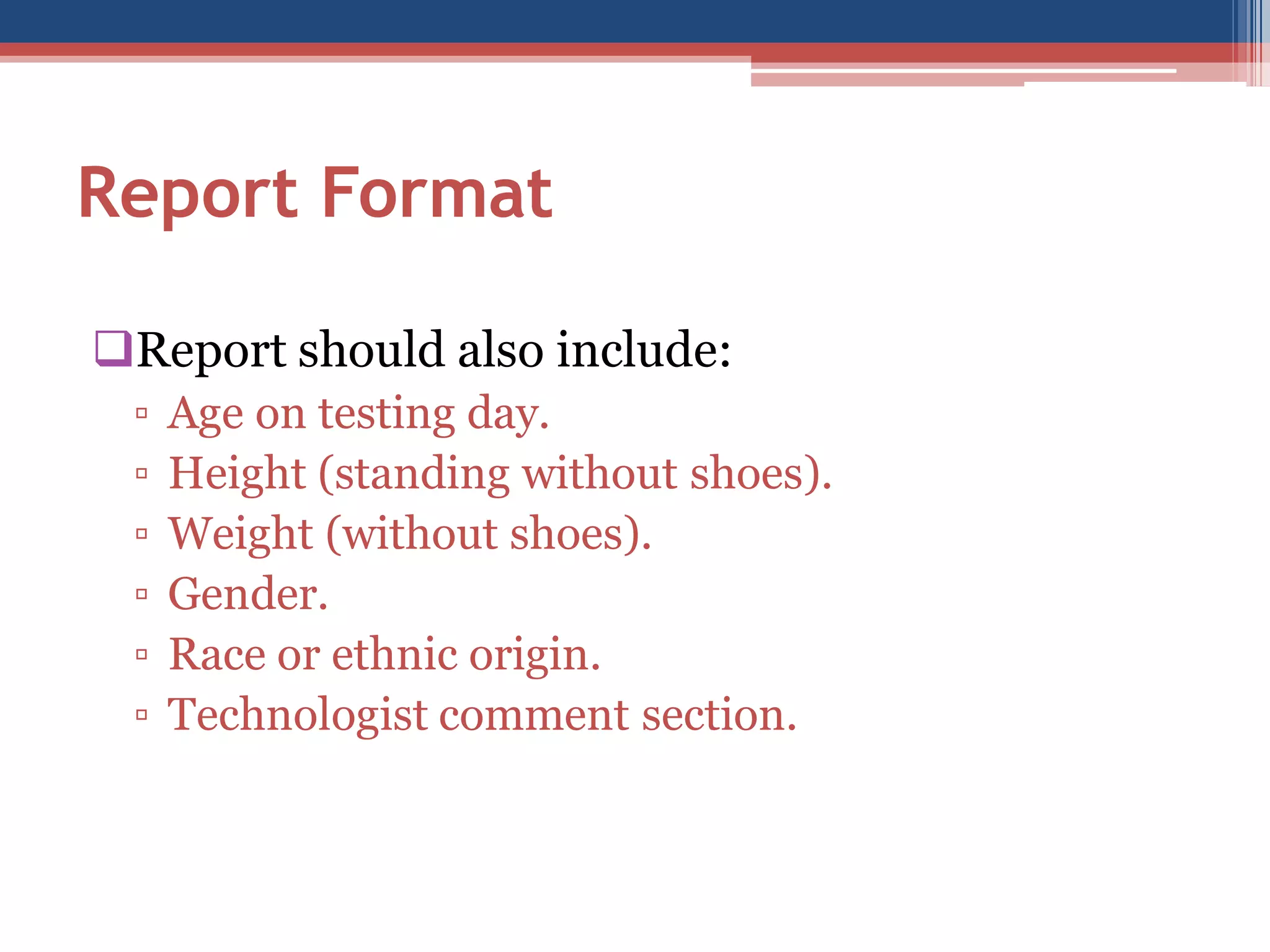 Report Format
Report should also include:
▫
▫
▫
▫
▫
▫

Age on testing day.
Height (standing without shoes).
Weight (without shoes).
Gender.
Race or ethnic origin.
Technologist comment section.

 