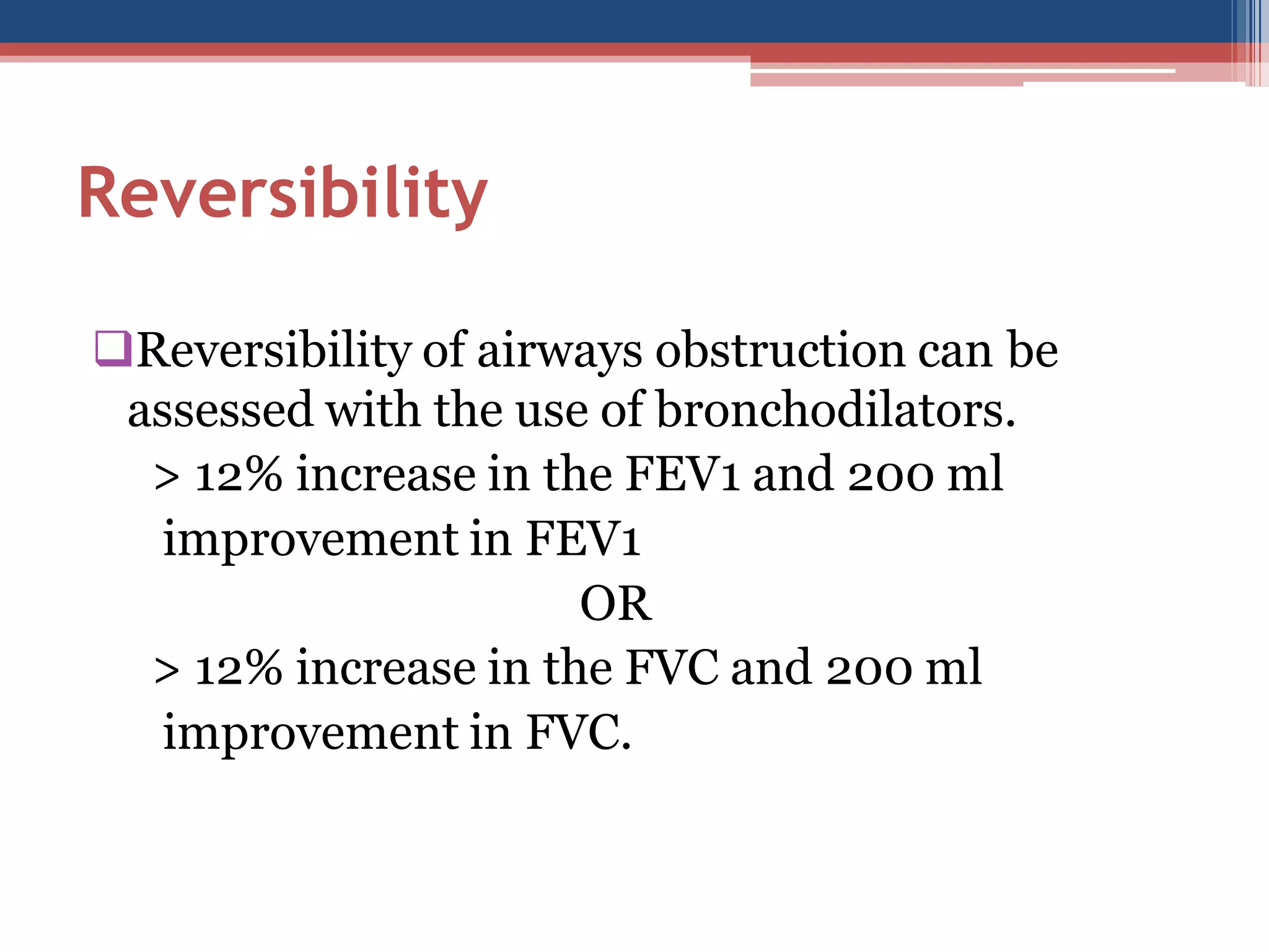 Reversibility
Reversibility of airways obstruction can be
assessed with the use of bronchodilators.
> 12% increase in the FEV1 and 200 ml
improvement in FEV1
OR
> 12% increase in the FVC and 200 ml
improvement in FVC.

 