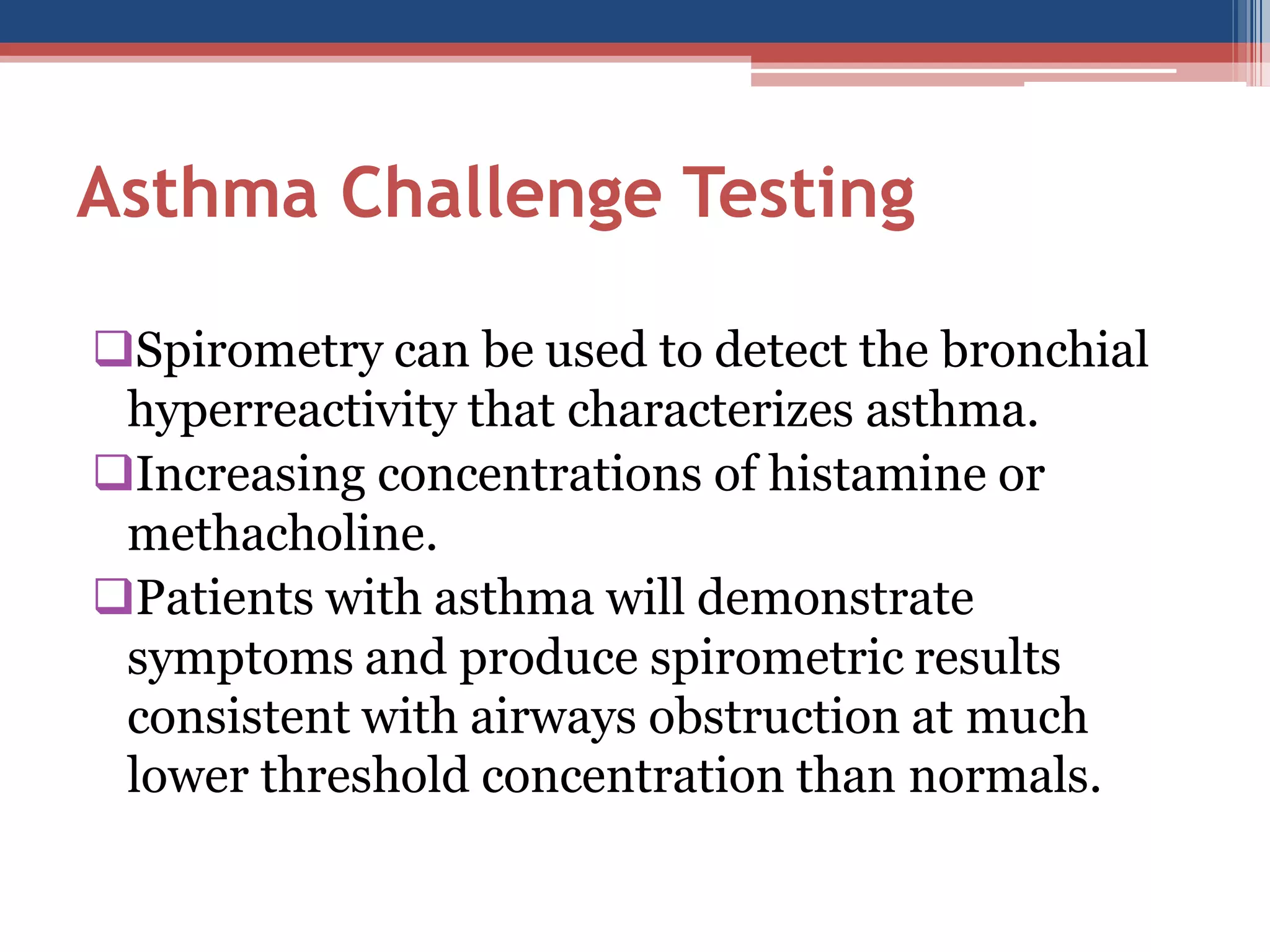 Asthma Challenge Testing
Spirometry can be used to detect the bronchial
hyperreactivity that characterizes asthma.
Increasing concentrations of histamine or
methacholine.
Patients with asthma will demonstrate
symptoms and produce spirometric results
consistent with airways obstruction at much
lower threshold concentration than normals.

 