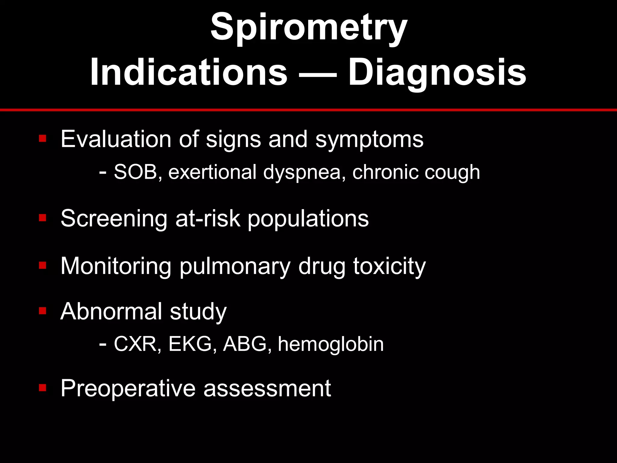 Spirometry
Indications — Diagnosis
 Evaluation of signs and symptoms
- SOB, exertional dyspnea, chronic cough
 Screening at-risk populations
 Monitoring pulmonary drug toxicity
 Abnormal study
- CXR, EKG, ABG, hemoglobin
 Preoperative assessment

 