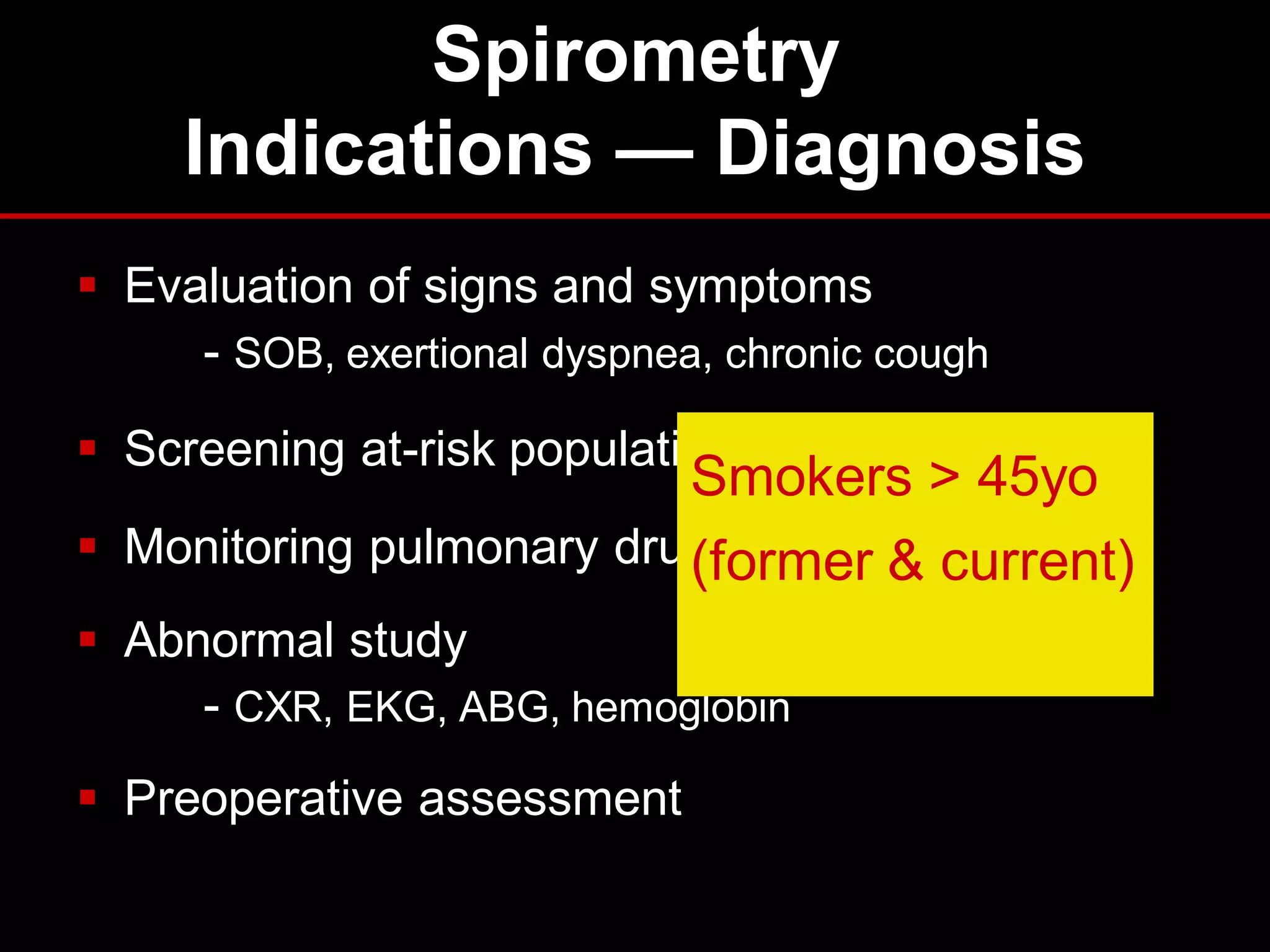 Spirometry
Indications — Diagnosis
 Evaluation of signs and symptoms
- SOB, exertional dyspnea, chronic cough
 Screening at-risk populations

Smokers > 45yo
 Monitoring pulmonary drug toxicity & current)
(former
 Abnormal study
- CXR, EKG, ABG, hemoglobin
 Preoperative assessment

 