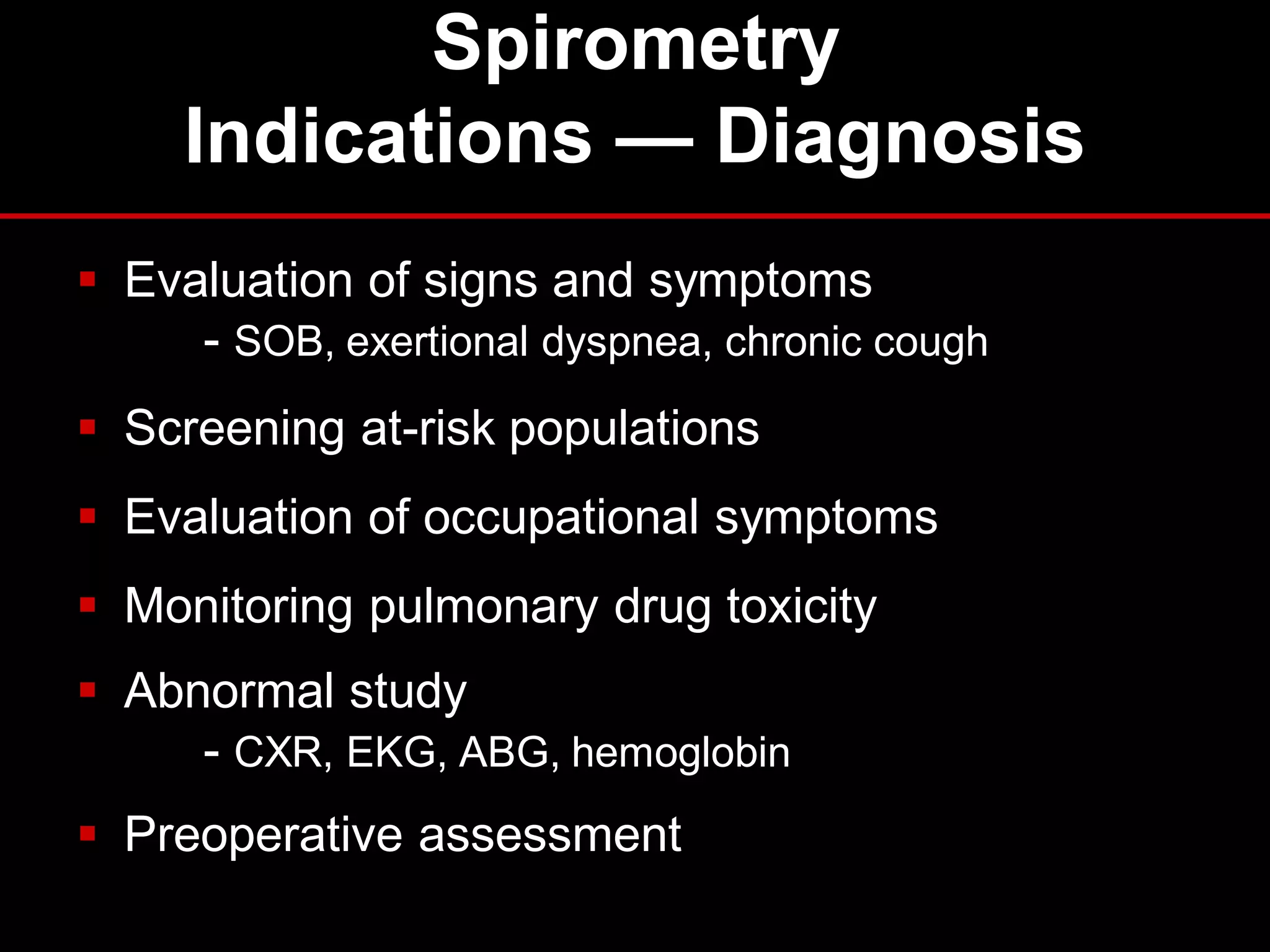Spirometry
Indications — Diagnosis
 Evaluation of signs and symptoms
- SOB, exertional dyspnea, chronic cough
 Screening at-risk populations
 Evaluation of occupational symptoms

 Monitoring pulmonary drug toxicity
 Abnormal study
- CXR, EKG, ABG, hemoglobin
 Preoperative assessment

 