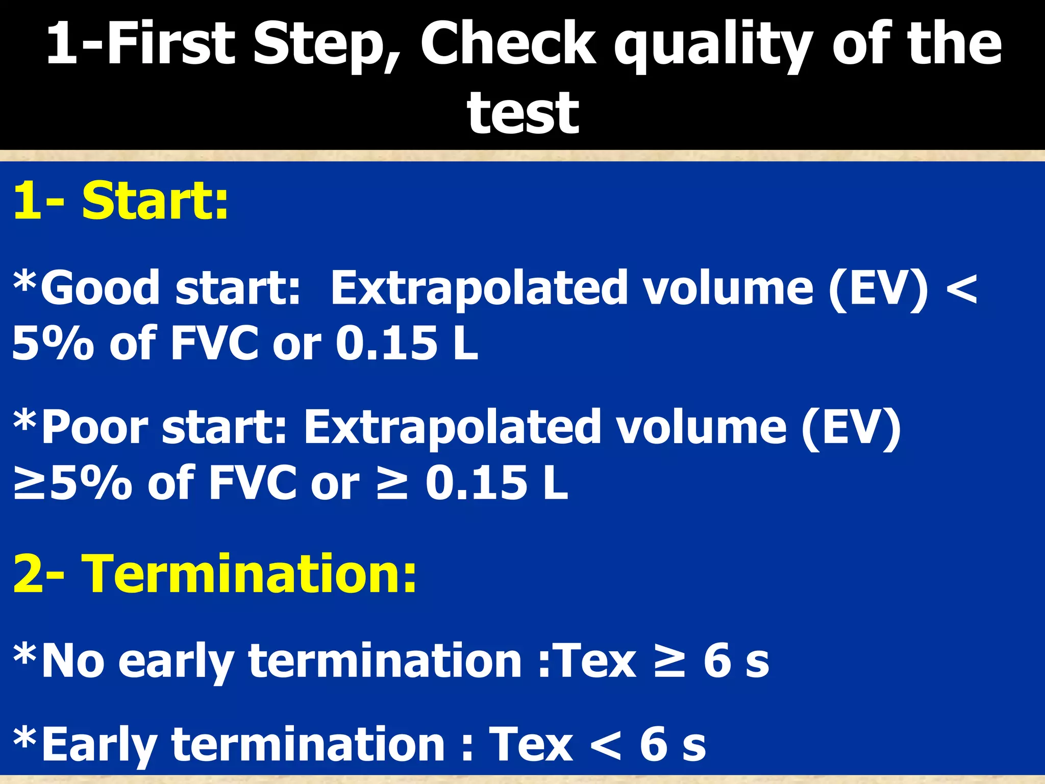 1-First Step, Check quality of the
test
1- Start:
*Good start: Extrapolated volume (EV) <
5% of FVC or 0.15 L
*Poor start: Extrapolated volume (EV)
≥5% of FVC or ≥ 0.15 L

2- Termination:
*No early termination :Tex ≥ 6 s
*Early termination : Tex < 6 s

 