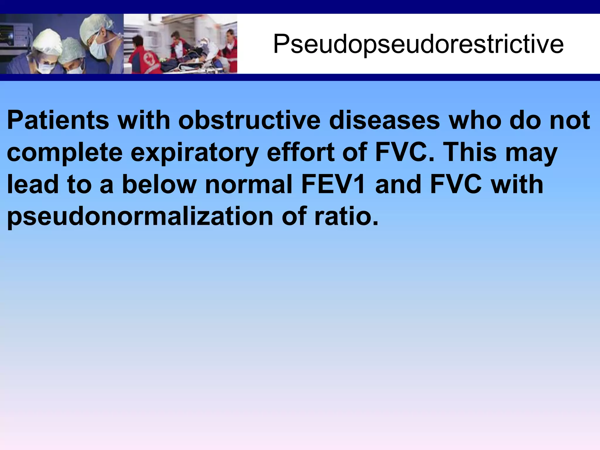Pseudopseudorestrictive
Patients with obstructive diseases who do not
complete expiratory effort of FVC. This may
lead to a below normal FEV1 and FVC with
pseudonormalization of ratio.

 