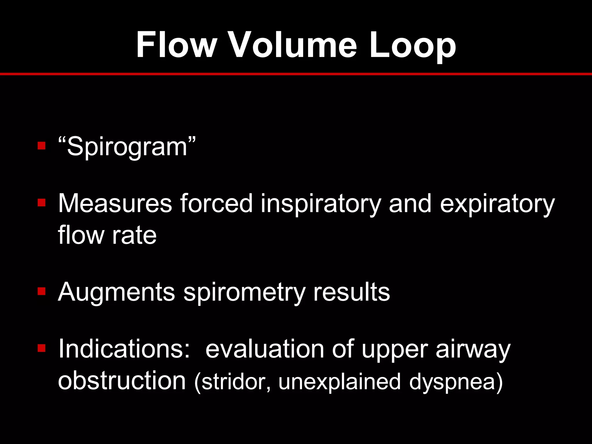 Flow Volume Loop
 “Spirogram”
 Measures forced inspiratory and expiratory
flow rate
 Augments spirometry results
 Indications: evaluation of upper airway
obstruction (stridor, unexplained dyspnea)

 