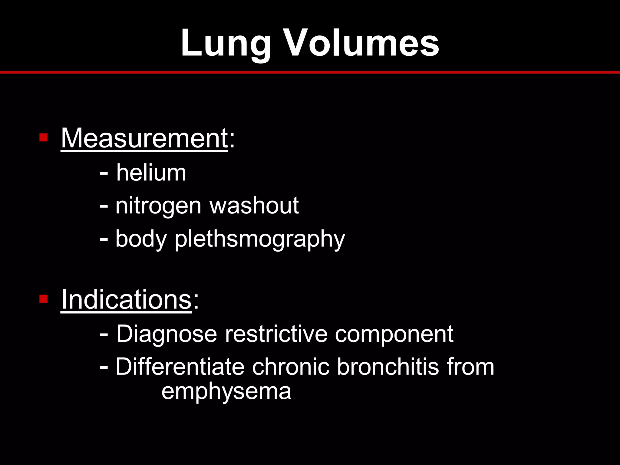 Lung Volumes
 Measurement:
- helium
- nitrogen washout
- body plethsmography
 Indications:
- Diagnose restrictive component
- Differentiate chronic bronchitis from
emphysema

 
