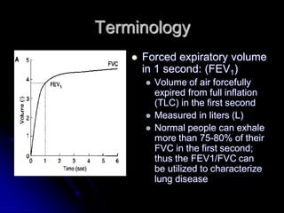 Terminology


Forced expiratory volume
in 1 second: (FEV1)






Volume of air forcefully
expired from full inflation
(TLC) in the first second
Measured in liters (L)
Normal people can exhale
more than 75-80% of their
FVC in the first second;
thus the FEV1/FVC can
be utilized to characterize
lung disease

 