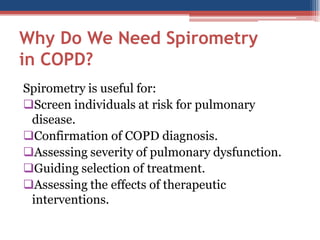 Why Do We Need Spirometry
in COPD?
Spirometry is useful for:
Screen individuals at risk for pulmonary
disease.
Confirmation of COPD diagnosis.
Assessing severity of pulmonary dysfunction.
Guiding selection of treatment.
Assessing the effects of therapeutic
interventions.

 