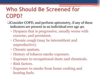 Who Should Be Screened for
COPD?
Consider COPD, and perform spirometry, if any of these
indicators are present in an individual over age 40.

▫ Dyspnea that is progressive, usually worse with
exercise, and persistent.
▫ Chronic cough (may be intermittent and
unproductive).
▫ Chronic sputum.
▫ History of tobacco smoke exposure.
▫ Exposure to occupational dusts and chemicals.
▫ Risk factors.
▫ Exposure to smoke from home cooking and
heating fuels.

 