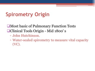 Spirometry Origin
Most basic of Pulmonary Function Tests
Clinical Tools Origin - Mid 1800' s
▫ John Hutchinson.
▫ Water-sealed spirometry to measure vital capacity
(VC).

 