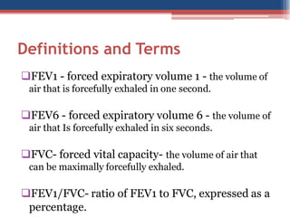 Definitions and Terms
FEV1 - forced expiratory volume 1 - the volume of
air that is forcefully exhaled in one second.

FEV6 - forced expiratory volume 6 - the volume of
air that Is forcefully exhaled in six seconds.

FVC- forced vital capacity- the volume of air that
can be maximally forcefully exhaled.

FEV1/FVC- ratio of FEV1 to FVC, expressed as a
percentage.

 