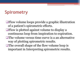 Spirometry
Flow volume loops provide a graphic illustration
of a patient's spirometric efforts.
Flow is plotted against volume to display a
continuous loop from inspiration to expiration.
The volume versus time curve is a an alternative
way of plotting spirometric results.
The overall shape of the flow volume loop is
important in Interpreting spirometric results.

 