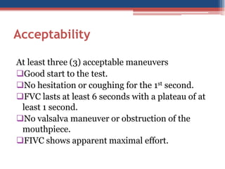 Acceptability
At least three (3) acceptable maneuvers
Good start to the test.
No hesitation or coughing for the 1st second.
FVC lasts at least 6 seconds with a plateau of at
least 1 second.
No valsalva maneuver or obstruction of the
mouthpiece.
FIVC shows apparent maximal effort.

 