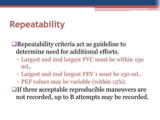 Repeatability
Repeatability criteria act as guideline to
determine need for additional efforts.
▫ Largest and 2nd largest FVC must be within 150
mL.
▫ Largest and 2nd largest FEV 1 must be 150 mL.
▫ PEF values may be variable (within 15%).

If three acceptable reproducible maneuvers are
not recorded, up to B attempts may be recorded.

 