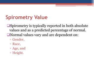 Spirometry Value
Spirometry is typically reported in both absolute
values and as a predicted percentage of normal.
Normal values vary and are dependent on:
▫
▫
▫
▫

Gender,
Race,
Age, and
Height.

 