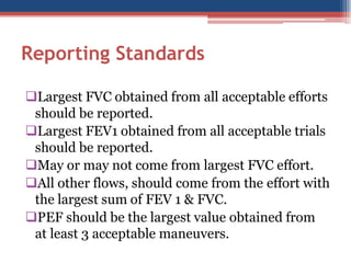 Reporting Standards
Largest FVC obtained from all acceptable efforts
should be reported.
Largest FEV1 obtained from all acceptable trials
should be reported.
May or may not come from largest FVC effort.
All other flows, should come from the effort with
the largest sum of FEV 1 & FVC.
PEF should be the largest value obtained from
at least 3 acceptable maneuvers.

 