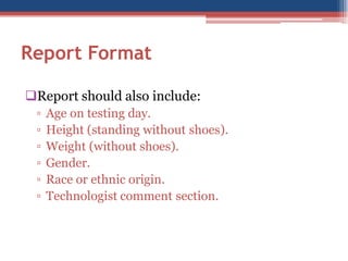 Report Format
Report should also include:
▫
▫
▫
▫
▫
▫

Age on testing day.
Height (standing without shoes).
Weight (without shoes).
Gender.
Race or ethnic origin.
Technologist comment section.

 