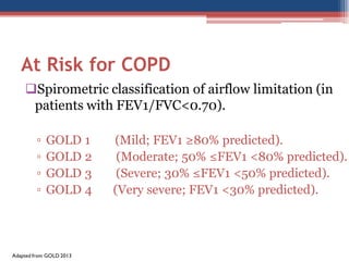 At Risk for COPD
Spirometric classification of airflow limitation (in
patients with FEV1/FVC<0.70).
▫
▫
▫
▫

GOLD 1
GOLD 2
GOLD 3
GOLD 4

Adapted from GOLD 2013

(Mild; FEV1 ≥80% predicted).
(Moderate; 50% ≤FEV1 <80% predicted).
(Severe; 30% ≤FEV1 <50% predicted).
(Very severe; FEV1 <30% predicted).

 