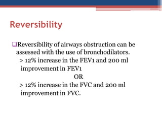 Reversibility
Reversibility of airways obstruction can be
assessed with the use of bronchodilators.
> 12% increase in the FEV1 and 200 ml
improvement in FEV1
OR
> 12% increase in the FVC and 200 ml
improvement in FVC.

 