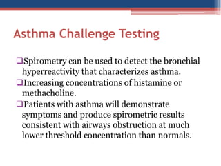 Asthma Challenge Testing
Spirometry can be used to detect the bronchial
hyperreactivity that characterizes asthma.
Increasing concentrations of histamine or
methacholine.
Patients with asthma will demonstrate
symptoms and produce spirometric results
consistent with airways obstruction at much
lower threshold concentration than normals.

 