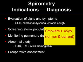 Spirometry
Indications — Diagnosis
 Evaluation of signs and symptoms
- SOB, exertional dyspnea, chronic cough
 Screening at-risk populations

Smokers > 45yo
 Monitoring pulmonary drug toxicity & current)
(former
 Abnormal study
- CXR, EKG, ABG, hemoglobin
 Preoperative assessment

 