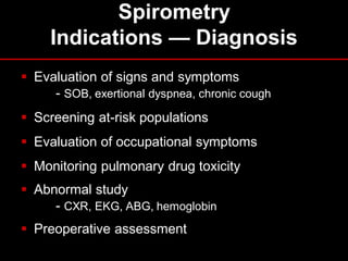 Spirometry
Indications — Diagnosis
 Evaluation of signs and symptoms
- SOB, exertional dyspnea, chronic cough
 Screening at-risk populations
 Evaluation of occupational symptoms

 Monitoring pulmonary drug toxicity
 Abnormal study
- CXR, EKG, ABG, hemoglobin
 Preoperative assessment

 