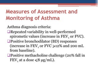 Measures of Assessment and
Monitoring of Asthma
Asthma diagnosis criteria:
Repeated variability in well-performed
spirometic values (increase in FEV1 or FVC).
Positive bronchodilator (BD) responses
(increase in FEV1 or FVC ⩾12% and 200 mL
from baseline).
Positive methacholine challenge (20% fall in
FEV1 at a dose ⩽8 μg/mL).

 