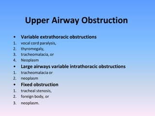 Upper Airway Obstruction
• Variable extrathoracic obstructions
1.
2.
3.
4.

vocal cord paralysis,
thyromegaly,
tracheomalacia, or
Neoplasm

• Large airways variable intrathoracic obstructions
1.
2.

tracheomalacia or
neoplasm

• Fixed obstruction
1.
2.

tracheal stenosis,
foreign body, or

3.

neoplasm.

 