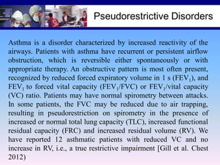 Pseudorestrictive Disorders
Asthma is a disorder characterized by increased reactivity of the
airways. Patients with asthma have recurrent or persistent airflow
obstruction, which is reversible either spontaneously or with
appropriate therapy. An obstructive pattern is most often present,
recognized by reduced forced expiratory volume in 1 s (FEV1), and
FEV1 to forced vital capacity (FEV1/FVC) or FEV1/vital capacity
(VC) ratio. Patients may have normal spirometry between attacks.
In some patients, the FVC may be reduced due to air trapping,
resulting in pseudorestriction on spirometry in the presence of
increased or normal total lung capacity (TLC), increased functional
residual capacity (FRC) and increased residual volume (RV). We
have reported 12 asthmatic patients with reduced VC and no
increase in RV, i.e., a true restrictive impairment [Gill et al. Chest
2012)

 