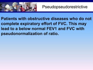 Pseudopseudorestrictive
Patients with obstructive diseases who do not
complete expiratory effort of FVC. This may
lead to a below normal FEV1 and FVC with
pseudonormalization of ratio.

 