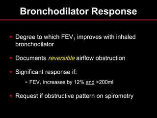 Bronchodilator Response
 Degree to which FEV1 improves with inhaled
bronchodilator
 Documents reversible airflow obstruction

 Significant response if:

- FEV1 increases by 12% and >200ml
 Request if obstructive pattern on spirometry

 