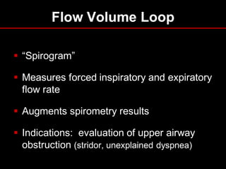 Flow Volume Loop
 “Spirogram”
 Measures forced inspiratory and expiratory
flow rate
 Augments spirometry results
 Indications: evaluation of upper airway
obstruction (stridor, unexplained dyspnea)

 