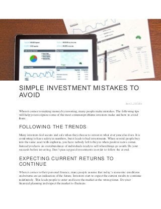 SIMPLE INVESTMENT MISTAKES TO
AVOID
April 5, 2017Edit
When it comes to making money by investing, many people make mistakes. The following tips
will help you recognize some of the most common problems investors make and how to avoid
them.
FOLLOWING THE TRENDS
Many investors feel secure and safe when they choose to invest in what everyone else does. It is
comforting to have safety in numbers, but it leads to bad investments. When several people buy
into the same asset with euphoria, you have nobody left to buy in when positive news comes.
Instead you have an overabundance of individuals ready to sell when things go south. Do your
research before investing. Don’t pass up good investments in order to follow the crowd.
EXPECTING CURRENT RETURNS TO
CONTINUE
When it comes to their personal finance, many people assume that today’s economic conditions
and returns are an indication of the future. Investors start to expect the current results to continue
indefinitely. This leads people to enter and leave the market at the wrong times. Do your
financial planning and expect the market to fluctuate.
 