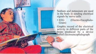 Sodium and potassium are used
in the body in sending electrical
signals by nerve cells.
• EEG (Electro-Encephalo-
Gram)
Graphic record of the electrical
activity in different parts of the
brain produced by a device
called electroencephalograph
 
