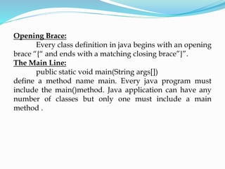 Opening Brace:
Every class definition in java begins with an opening
brace “{“ and ends with a matching closing brace”}”.
The Main Line:
public static void main(String args[])
define a method name main. Every java program must
include the main()method. Java application can have any
number of classes but only one must include a main
method .
 