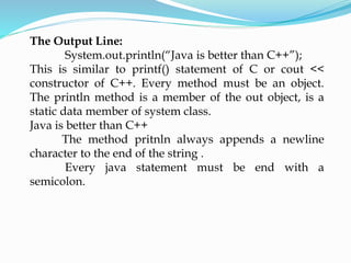 The Output Line:
System.out.println(“Java is better than C++”);
This is similar to printf() statement of C or cout <<
constructor of C++. Every method must be an object.
The println method is a member of the out object, is a
static data member of system class.
Java is better than C++
The method pritnln always appends a newline
character to the end of the string .
Every java statement must be end with a
semicolon.
 