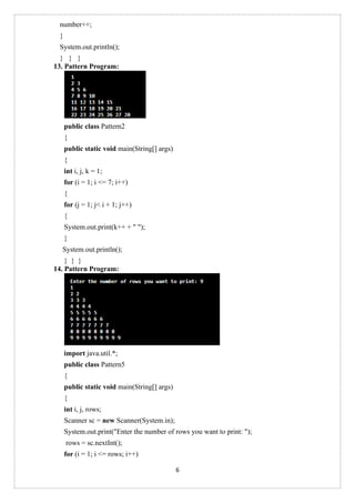 6
number++;
}
System.out.println();
} } }
13. Pattern Program:
public class Pattern2
{
public static void main(String[] args)
{
int i, j, k = 1;
for (i = 1; i <= 7; i++)
{
for (j = 1; j< i + 1; j++)
{
System.out.print(k++ + " ");
}
System.out.println();
} } }
14. Pattern Program:
import java.util.*;
public class Pattern5
{
public static void main(String[] args)
{
int i, j, rows;
Scanner sc = new Scanner(System.in);
System.out.print("Enter the number of rows you want to print: ");
rows = sc.nextInt();
for (i = 1; i <= rows; i++)
 