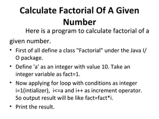 Calculate Factorial Of A Given Number Here is a program to calculate factorial of a  given number. First of all define a class "Factorial" under the Java I/O package.  Define 'a' as an integer with value 10. Take an integer variable as fact=1.   Now applying for loop with conditions as integer i=1(intializer),  i<=a and i++ as increment operator. So output result will be like fact=fact*i.  Print the result. 