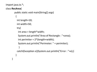 import java.io.*;  class  RecArea { public static void main(String[] args)  { int length=10; int width=50; try{  int area = length*width; System.out.println("Area of Rectangle : "+area); int perimiter = 2*(length+width); System.out.println("Perimeter: " + perimiter); } catch(Exception e){System.out.println("Error : "+e);} } } 