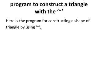 program to construct a triangle with the ‘*’ Here is the program for constructing a shape of  triangle by using '*'. 