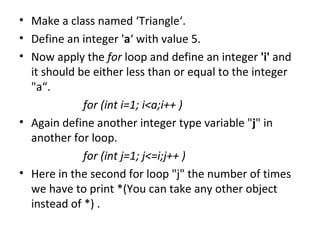 Make a class named ‘Triangle‘. Define an integer ' a ‘ with value 5. Now apply the  for  loop and define an integer  'i'  and it should be either less than or equal to the integer "a“. for (int i=1; i<a;i++ ) Again define another integer type variable " j " in another for loop. for (int j=1; j<=i;j++ ) Here in the second for loop "j" the number of times we have to print *(You can take any other object instead of *) .  