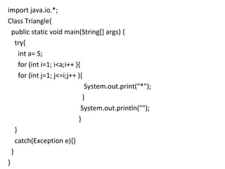 import java.io.*;  Class Triangle{  public static void main(String[] args) { try{  int a= 5; for (int i=1; i<a;i++ ){ for (int j=1; j<=i;j++ ){   System.out.print("*"); } System.out.println(""); } } catch(Exception e){} } } 