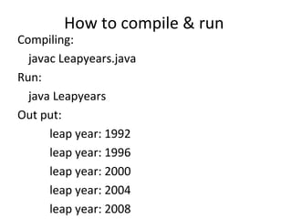How to compile & run  Compiling: javac Leapyears.java Run: java Leapyears Out put:   leap year: 1992   leap year: 1996 leap year: 2000 leap year: 2004 leap year: 2008 